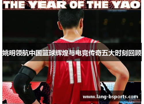 姚明领航中国篮球辉煌与电竞传奇五大时刻回顾