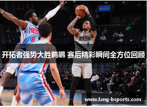 开拓者强势大胜鹈鹕 赛后精彩瞬间全方位回顾 开拓者强势大胜鹈鹕 赛后精彩瞬间全方位回顾