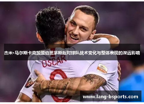 杰米·马尔斯卡克加盟伯恩茅斯后对球队战术变化与整体表现的深远影响 杰米·马尔斯卡克加盟伯恩茅斯后对球队战术变化与整体表现的深远影响