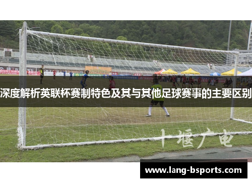 深度解析英联杯赛制特色及其与其他足球赛事的主要区别