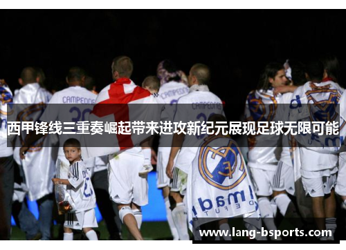 西甲锋线三重奏崛起带来进攻新纪元展现足球无限可能