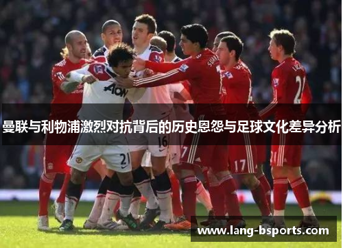 曼联与利物浦激烈对抗背后的历史恩怨与足球文化差异分析