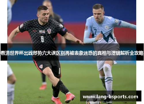 看清世界杯出线形势六大误区别再被表象迷惑的真相与逻辑解析全攻略 看清世界杯出线形势六大误区别再被表象迷惑的真相与逻辑解析全攻略