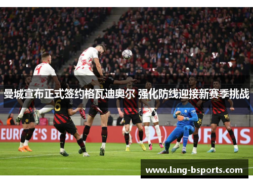 曼城宣布正式签约格瓦迪奥尔 强化防线迎接新赛季挑战