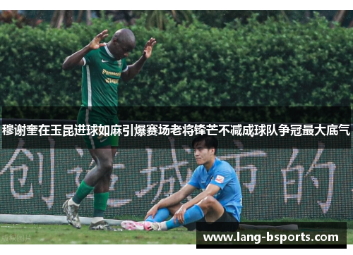 穆谢奎在玉昆进球如麻引爆赛场老将锋芒不减成球队争冠最大底气