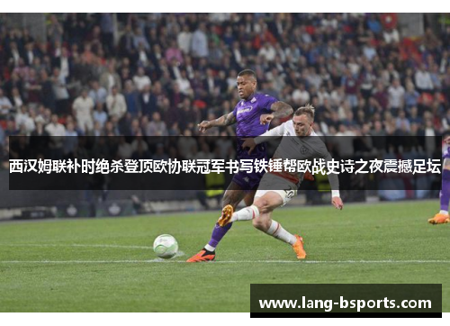 西汉姆联补时绝杀登顶欧协联冠军书写铁锤帮欧战史诗之夜震撼足坛