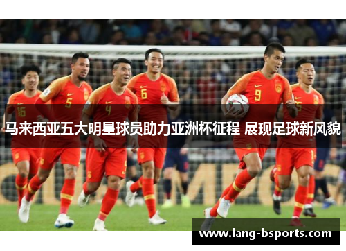 马来西亚五大明星球员助力亚洲杯征程 展现足球新风貌 马来西亚五大明星球员助力亚洲杯征程 展现足球新风貌